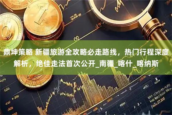 鼎坤策略 新疆旅游全攻略必走路线，热门行程深度解析，绝佳走法首次公开_南疆_喀什_喀纳斯