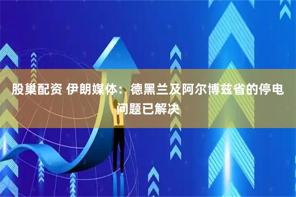 股巢配资 伊朗媒体：德黑兰及阿尔博兹省的停电问题已解决