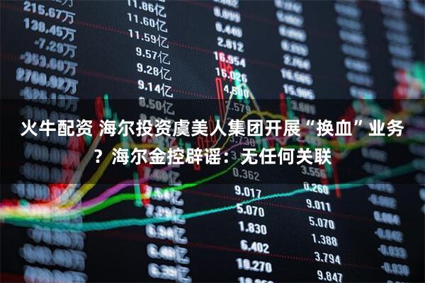 火牛配资 海尔投资虞美人集团开展“换血”业务？海尔金控辟谣：无任何关联