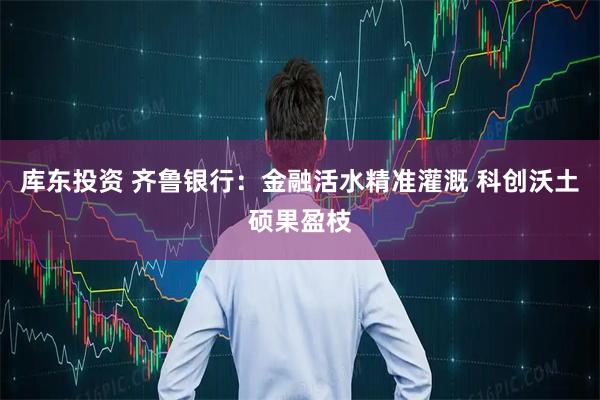 库东投资 齐鲁银行：金融活水精准灌溉 科创沃土硕果盈枝