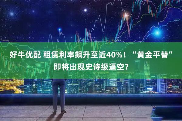 好牛优配 租赁利率飙升至近40%！“黄金平替”即将出现史诗级逼空？