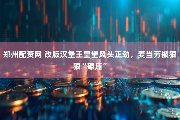郑州配资网 改版汉堡王皇堡风头正劲，麦当劳被狠狠“碾压”