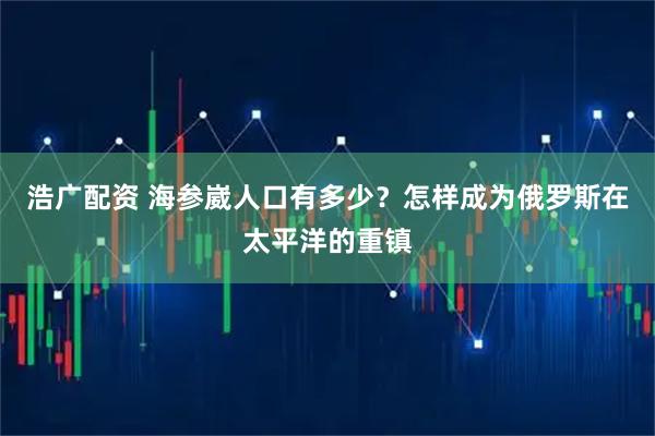浩广配资 海参崴人口有多少？怎样成为俄罗斯在太平洋的重镇