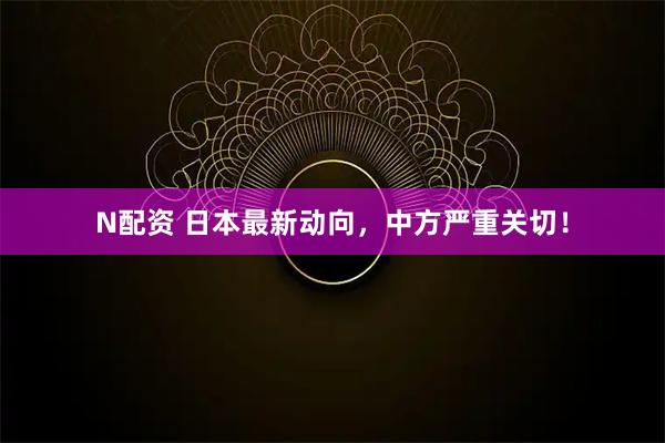 N配资 日本最新动向，中方严重关切！