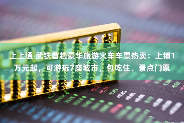 上上通 武铁首趟豪华旅游火车车票热卖：上铺1万元起，可游玩7座城市，包吃住、景点门票