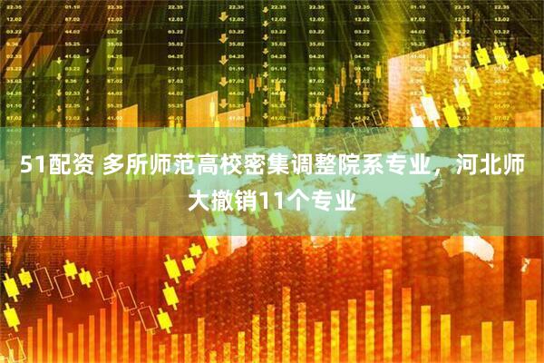 51配资 多所师范高校密集调整院系专业，河北师大撤销11个专业