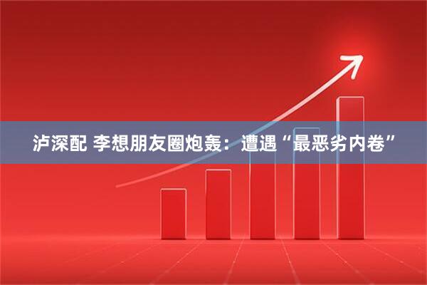 泸深配 李想朋友圈炮轰：遭遇“最恶劣内卷”